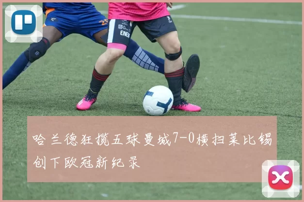 哈兰德狂揽五球曼城7-0横扫莱比锡创下欧冠新纪录