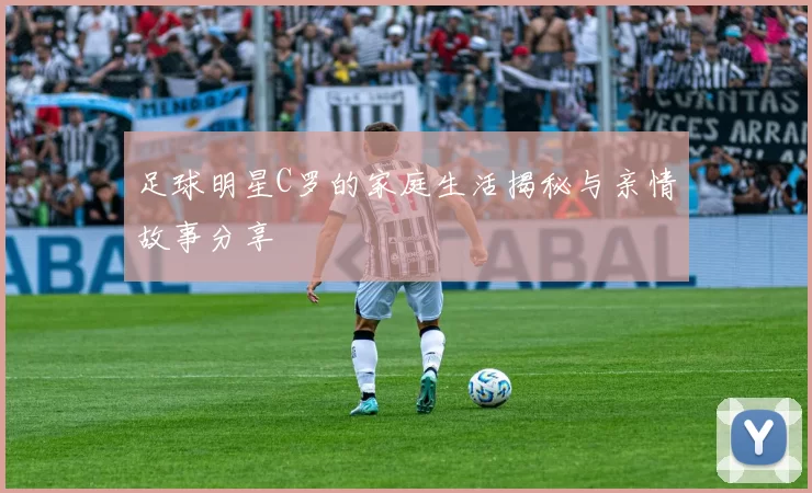 足球明星C罗的家庭生活揭秘与亲情故事分享