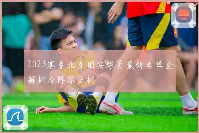 2023赛季北京国安球员最新名单全解析与阵容分析