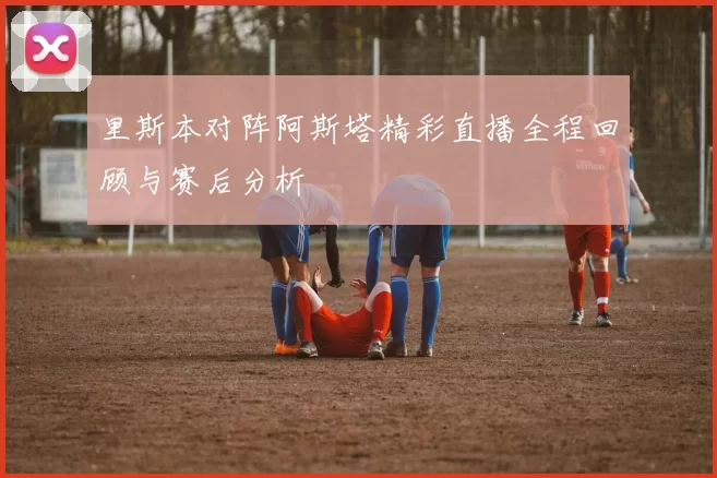 里斯本对阵阿斯塔精彩直播全程回顾与赛后分析