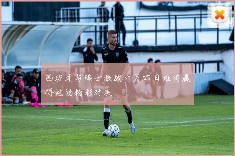 西班牙与瑞士激战六月四日谁将赢得这场精彩对决