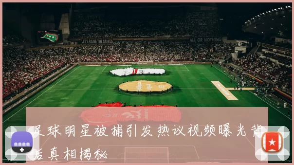 足球明星被捕引发热议视频曝光背后真相揭秘