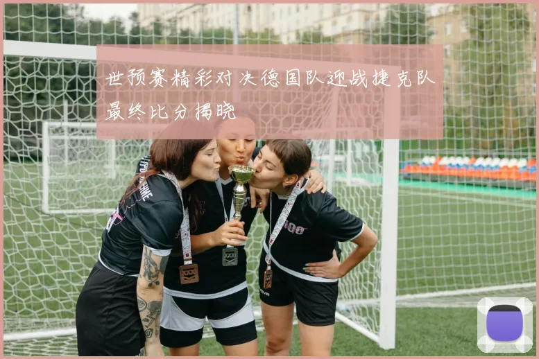 世预赛精彩对决德国队迎战捷克队最终比分揭晓