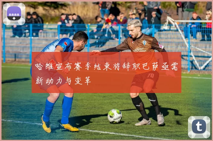 哈维宣布赛季结束将辞职巴萨亟需新动力与变革