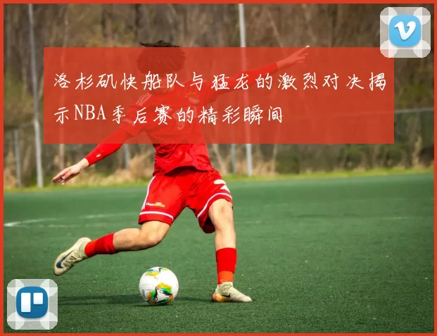 洛杉矶快船队与猛龙的激烈对决揭示NBA季后赛的精彩瞬间