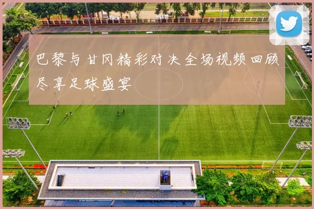 巴黎与甘冈精彩对决全场视频回顾尽享足球盛宴