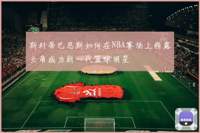 斯科蒂巴恩斯如何在NBA赛场上崭露头角成为新一代篮球明星